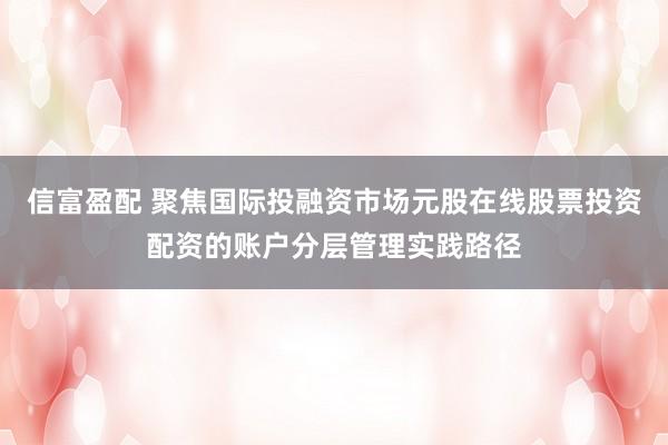 信富盈配 聚焦国际投融资市场元股在线股票投资配资的账户分层管理实践路径