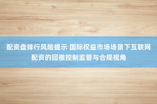 配资盘排行风险提示 国际权益市场场景下互联网配资的回撤控制监管与合规视角