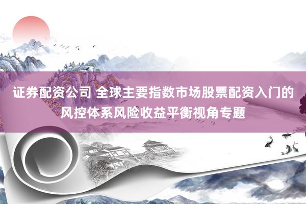 证券配资公司 全球主要指数市场股票配资入门的风控体系风险收益平衡视角专题
