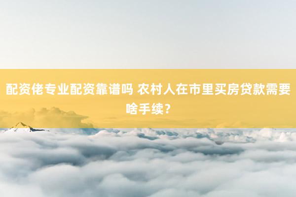 配资佬专业配资靠谱吗 农村人在市里买房贷款需要啥手续？