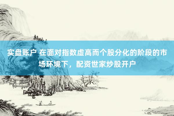 实盘账户 在面对指数虚高而个股分化的阶段的市场环境下，配资世家炒股开户
