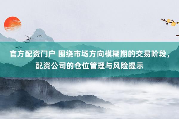 官方配资门户 围绕市场方向模糊期的交易阶段，配资公司的仓位管理与风险提示