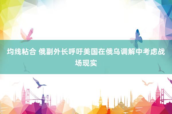 均线粘合 俄副外长呼吁美国在俄乌调解中考虑战场现实