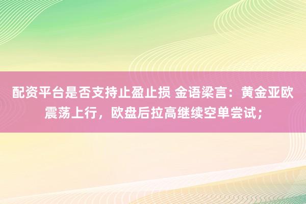 配资平台是否支持止盈止损 金语梁言：黄金亚欧震荡上行，欧盘后拉高继续空单尝试；