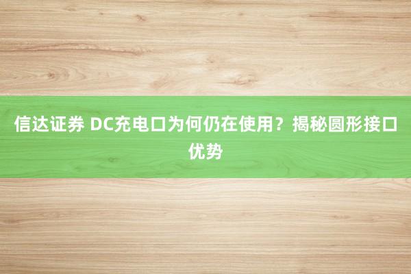 信达证券 DC充电口为何仍在使用？揭秘圆形接口优势