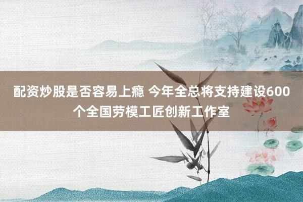 配资炒股是否容易上瘾 今年全总将支持建设600个全国劳模工匠创新工作室