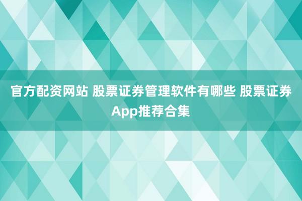 官方配资网站 股票证券管理软件有哪些 股票证券App推荐合集