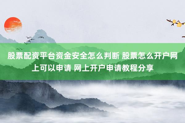 股票配资平台资金安全怎么判断 股票怎么开户网上可以申请 网上开户申请教程分享