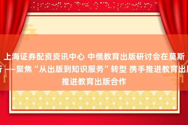上海证券配资资讯中心 中俄教育出版研讨会在莫斯科举行 ——聚焦“从出版到知识服务”转型 携手推进教育出版合作