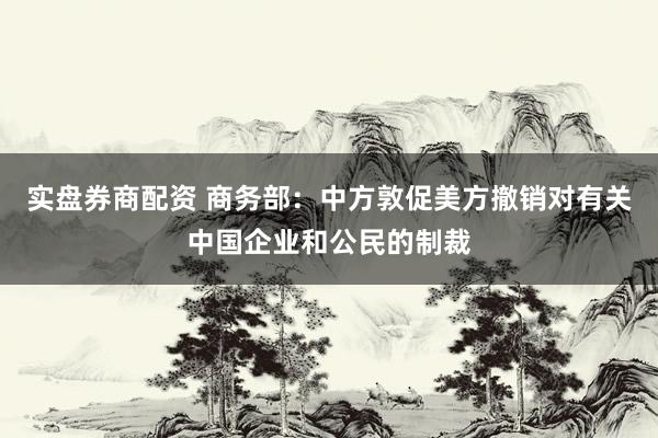 实盘券商配资 商务部：中方敦促美方撤销对有关中国企业和公民的制裁