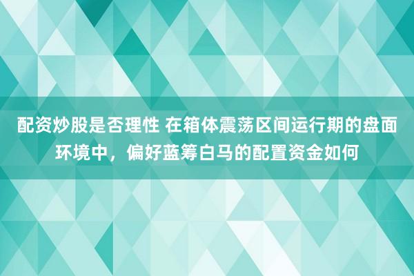配资炒股是否理性 在箱体震荡区间运行期的盘面环境中，偏好蓝筹白马的配置资金如何
