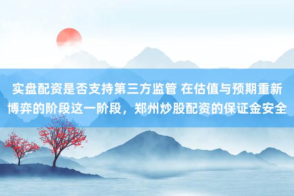 实盘配资是否支持第三方监管 在估值与预期重新博弈的阶段这一阶段,郑州炒股配资的保证金安全