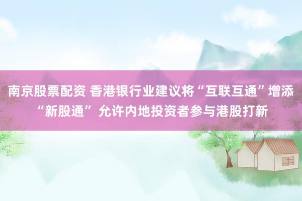 南京股票配资 香港银行业建议将“互联互通”增添“新股通” 允许内地投资者参与港股打新