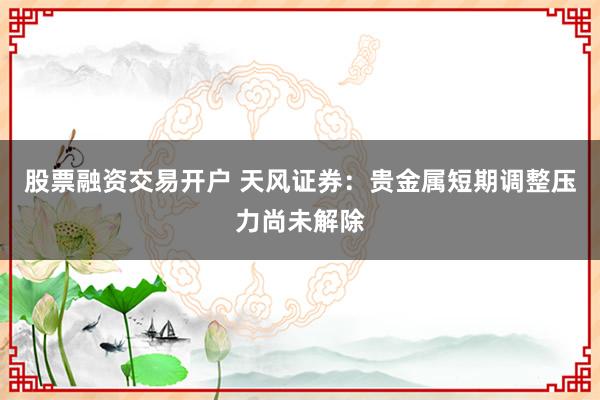 股票融资交易开户 天风证券：贵金属短期调整压力尚未解除