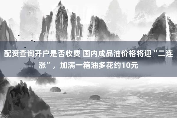 配资查询开户是否收费 国内成品油价格将迎“二连涨”，加满一箱油多花约10元