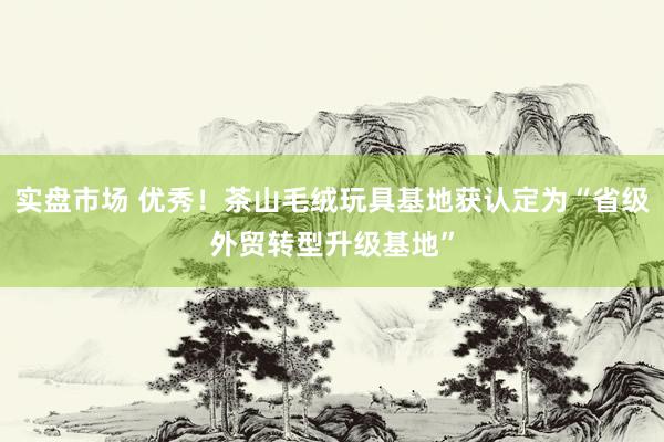 实盘市场 优秀！茶山毛绒玩具基地获认定为“省级外贸转型升级基地”