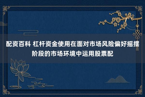 配资百科 杠杆资金使用在面对市场风险偏好摇摆阶段的市场环境中运用股票配
