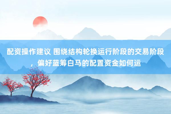 配资操作建议 围绕结构轮换运行阶段的交易阶段，偏好蓝筹白马的配置资金如何运
