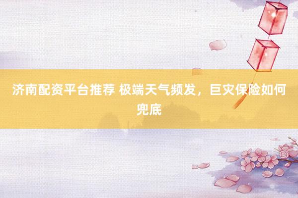 济南配资平台推荐 极端天气频发,巨灾保险如何兜底
