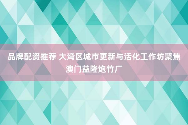 品牌配资推荐 大湾区城市更新与活化工作坊聚焦澳门益隆炮竹厂