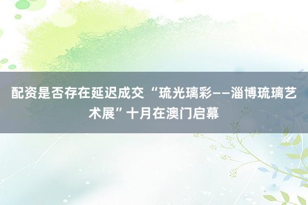配资是否存在延迟成交 “琉光璃彩——淄博琉璃艺术展”十月在澳门启幕