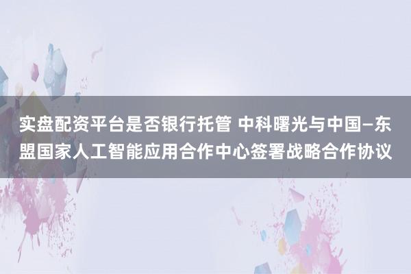实盘配资平台是否银行托管 中科曙光与中国—东盟国家人工智能应用合作中心签署战略合作协议