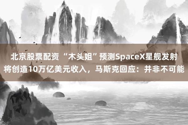 北京股票配资 “木头姐”预测SpaceX星舰发射将创造10万亿美元收入，马斯克回应：并非不可能