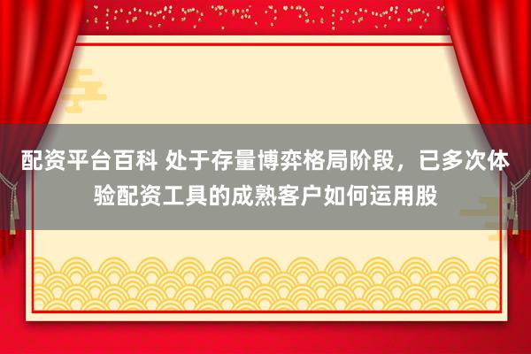 配资平台百科 处于存量博弈格局阶段，已多次体验配资工具的成熟客户如何运用股