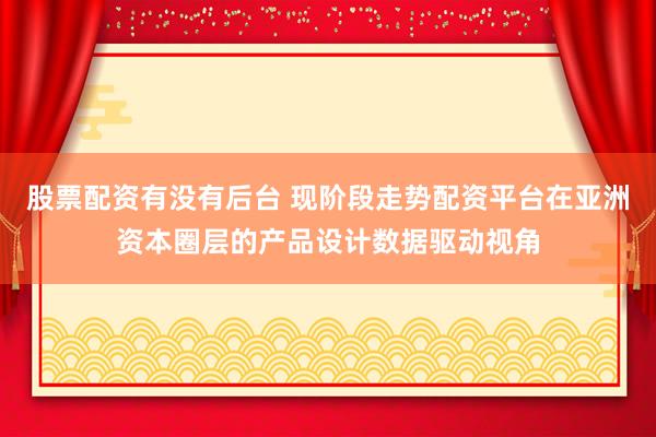 股票配资有没有后台 现阶段走势配资平台在亚洲资本圈层的产品设计数据驱动视角
