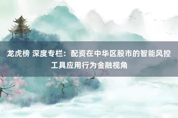 龙虎榜 深度专栏：配资在中华区股市的智能风控工具应用行为金融视角