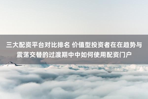 三大配资平台对比排名 价值型投资者在在趋势与震荡交替的过渡期中中如何使用配资门户