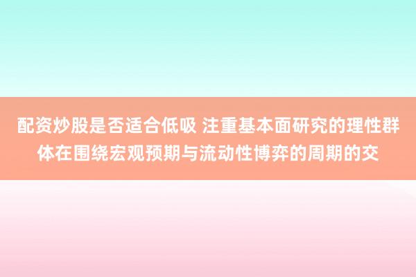 配资炒股是否适合低吸 注重基本面研究的理性群体在围绕宏观预期与流动性博弈的周期的交