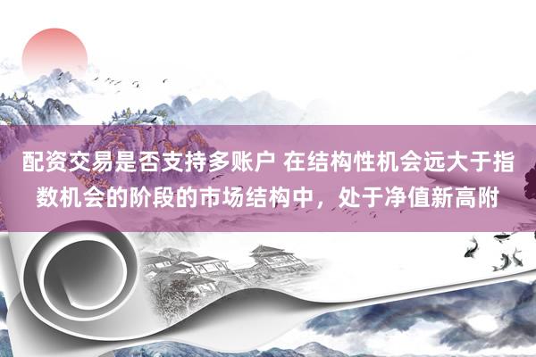 配资交易是否支持多账户 在结构性机会远大于指数机会的阶段的市场结构中，处于净值新高附