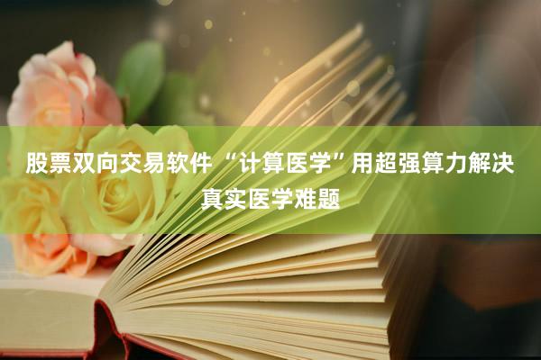股票双向交易软件 “计算医学”用超强算力解决真实医学难题