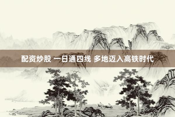 配资炒股 一日通四线 多地迈入高铁时代