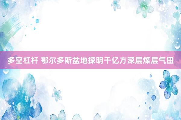 多空杠杆 鄂尔多斯盆地探明千亿方深层煤层气田
