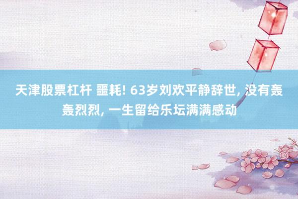 天津股票杠杆 噩耗! 63岁刘欢平静辞世, 没有轰轰烈烈, 一生留给乐坛满满感动