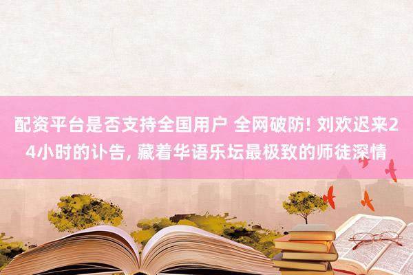 配资平台是否支持全国用户 全网破防! 刘欢迟来24小时的讣告, 藏着华语乐坛最极致的师徒深情