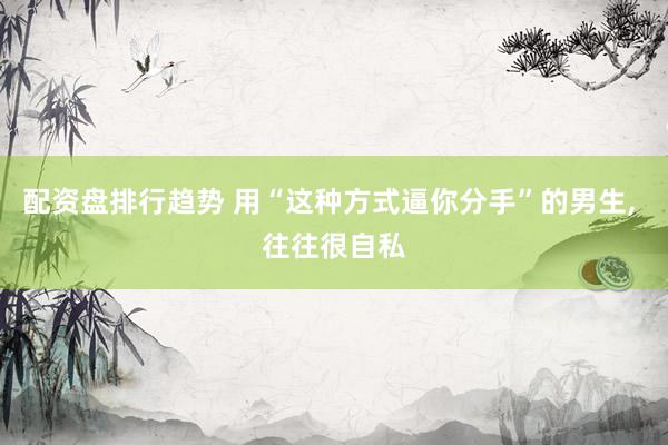 配资盘排行趋势 用“这种方式逼你分手”的男生, 往往很自私