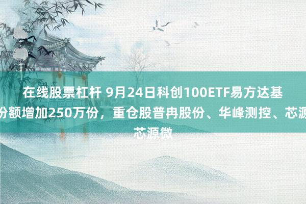 在线股票杠杆 9月24日科创100ETF易方达基金份额增加250万份，重仓股普冉股份、华峰测控、芯源微