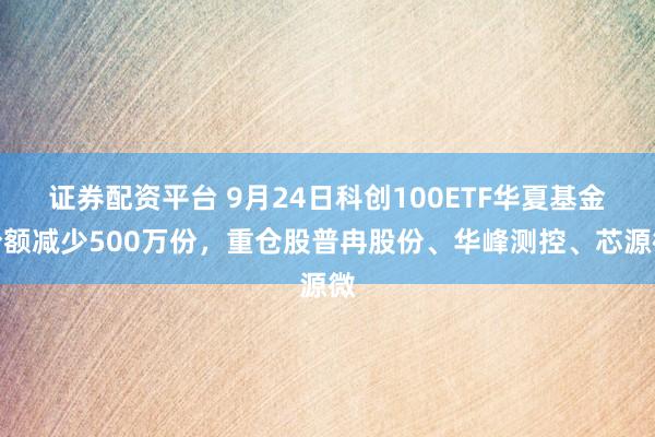 证券配资平台 9月24日科创100ETF华夏基金份额减少500万份，重仓股普冉股份、华峰测控、芯源微