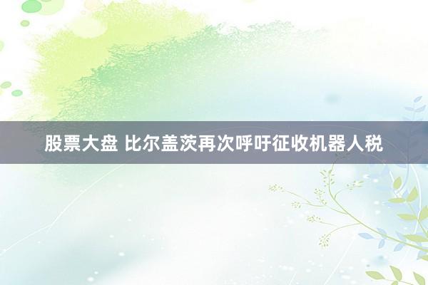 股票大盘 比尔盖茨再次呼吁征收机器人税