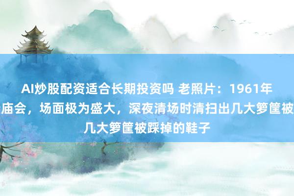 AI炒股配资适合长期投资吗 老照片：1961年上海静安寺庙会，场面极为盛大，深夜清场时清扫出几大箩筐被踩掉的鞋子