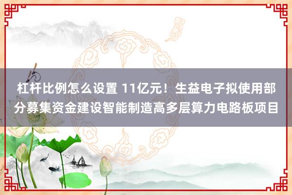 杠杆比例怎么设置 11亿元！生益电子拟使用部分募集资金建设智能制造高多层算力电路板项目
