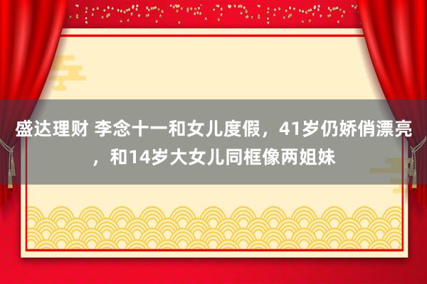 盛达理财 李念十一和女儿度假，41岁仍娇俏漂亮，和14岁大女儿同框像两姐妹