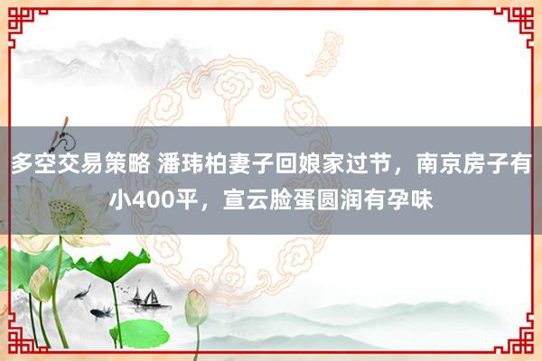 多空交易策略 潘玮柏妻子回娘家过节，南京房子有小400平，宣云脸蛋圆润有孕味