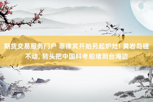 期货交易服务门户 菲律宾开始另起炉灶! 黄岩岛碰不动, 转头把中国科考船堵到台海边