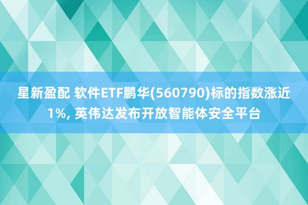 星新盈配 软件ETF鹏华(560790)标的指数涨近1%, 英伟达发布开放智能体安全平台