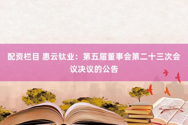 配资栏目 惠云钛业：第五届董事会第二十三次会议决议的公告