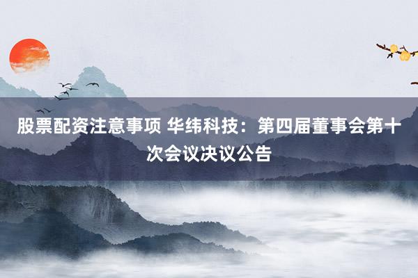 股票配资注意事项 华纬科技：第四届董事会第十次会议决议公告